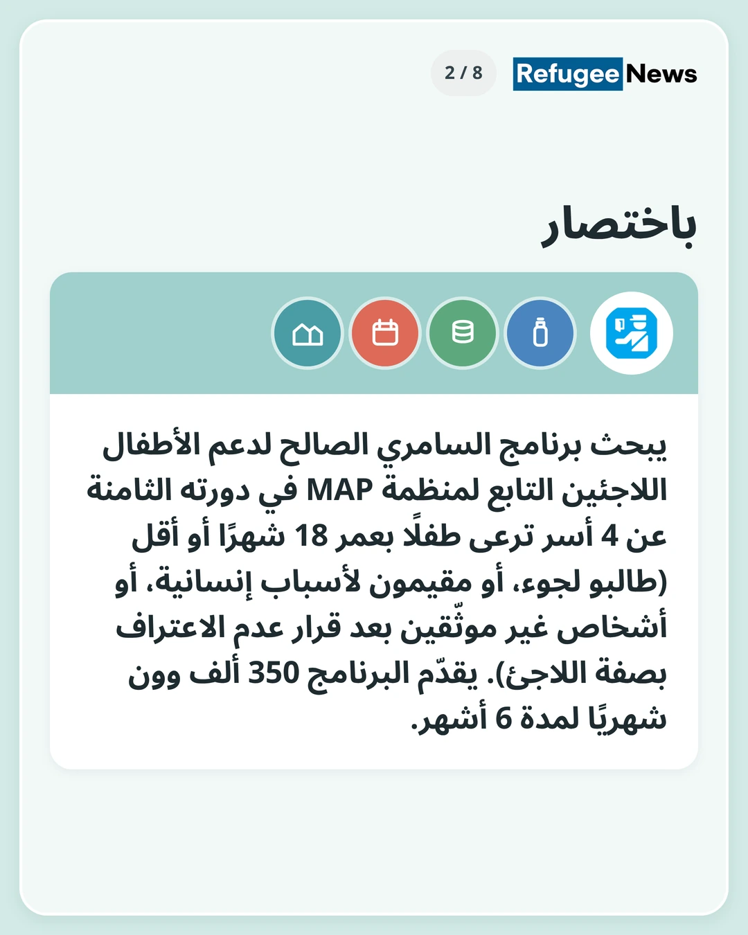 باختصار يبحث برنامج السامري الصالح لدعم الأطفال اللاجئين التابع لمنظمة MAP في دورته الثامنة عن 4 أسر ترعى طفلًا بعمر 18 شهرًا أو أقل (طالبو لجوء، أو مقيمون لأسباب إنسانية، أو أشخاص غير موثّقين بعد قرار عدم الاعتراف بصفة اللاجئ). يقدّم البرنامج 350 ألف وون شهريًا لمدة 6 أشهر.