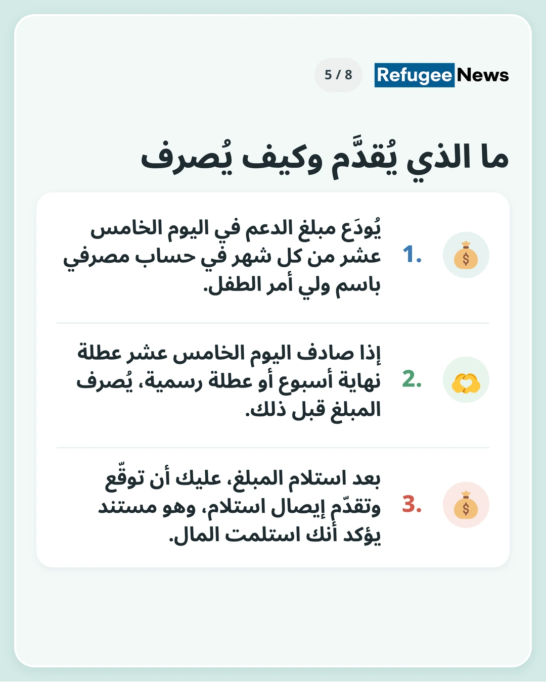 ما الذي يُقدَّم وكيف يُصرف تحتاج إلى حساب مصرفي باسم ولي الأمر. وإذا كان يصعب عليك تجهيز حساب، فيُرجى التواصل مع MAP مسبقًا. يُودَع مبلغ الدعم في اليوم الخامس عشر من كل شهر في حساب مصرفي باسم ولي أمر الطفل. إذا صادف اليوم الخامس عشر عطلة نهاية أسبوع أو عطلة رسمية، يُصرف المبلغ قبل ذلك. بعد استلام المبلغ، عليك أن توقّع وتقدّم إيصال استلام، وهو مستند يؤكد أنك استلمت المال.