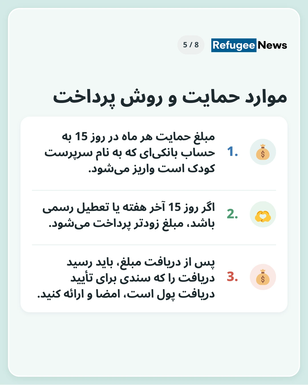 موارد حمایت و روش پرداخت به یک حساب بانکی به نام سرپرست نیاز دارید. اگر تهیهی حساب برای شما دشوار است، از پیش با MAP تماس بگیرید. مبلغ حمایت هر ماه در روز 15 به حساب بانکیای که به نام سرپرست کودک است واریز میشود. اگر روز 15 آخر هفته یا تعطیل رسمی باشد، مبلغ زودتر پرداخت میشود. پس از دریافت مبلغ، باید رسید دریافت را که سندی برای تأیید دریافت پول است، امضا و ارائه کنید.