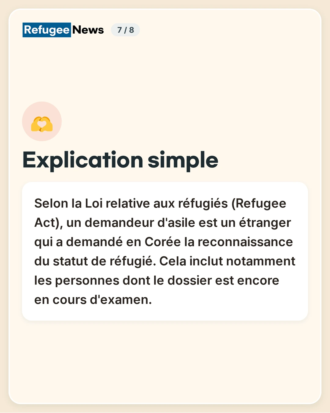 Explication simple Selon la Loi relative aux réfugiés (Refugee Act), un demandeur d'asile est un étranger qui a demandé en Corée la reconnaissance du statut de réfugié. Cela inclut notamment les personnes dont le dossier est encore en cours d'examen.