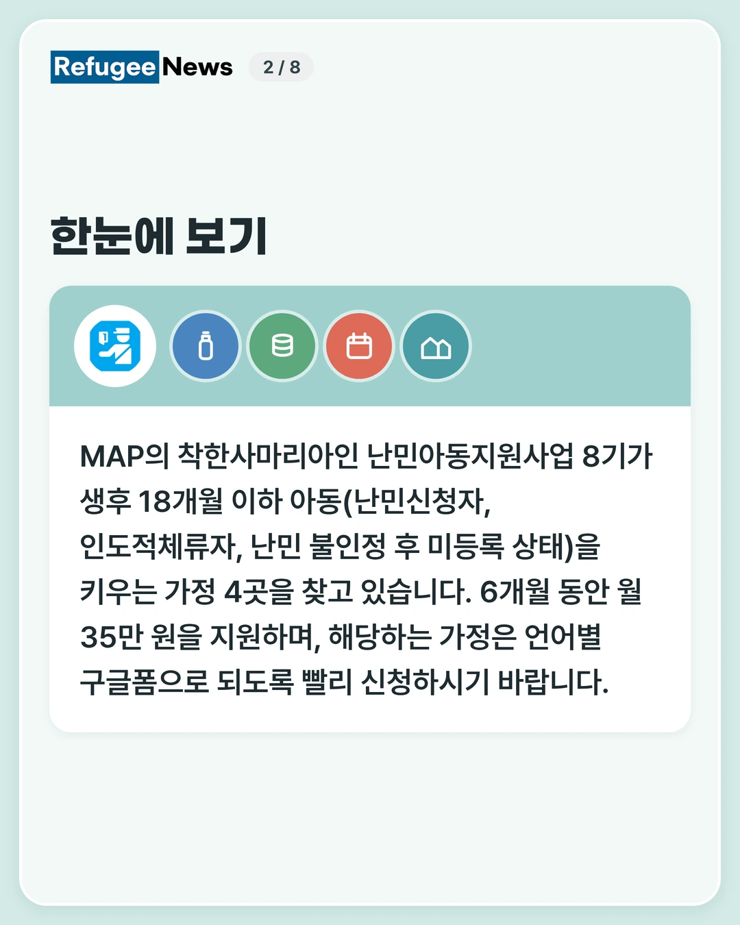 한눈에 보기 MAP의 착한사마리아인 난민아동지원사업 8기가 생후 18개월 이하 아동(난민신청자, 인도적체류자, 난민 불인정 후 미등록 상태)을 키우는 가정 4곳을 찾고 있습니다. 6개월 동안 월 35만 원을 지원하며, 해당하는 가정은 언어별 구글폼으로 되도록 빨리 신청하시기 바랍니다.