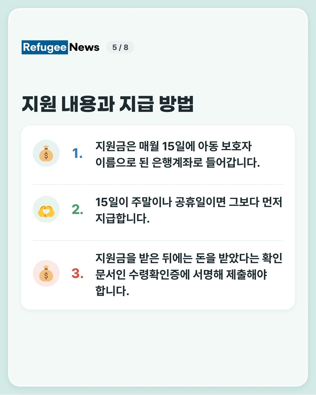 지원 내용과 지급 방법 보호자 이름으로 된 은행계좌가 필요합니다. 계좌를 준비하기 어려운 사정이 있다면 미리 MAP에 문의해 주세요. 지원금은 매월 15일에 아동 보호자 이름으로 된 은행계좌로 들어갑니다. 15일이 주말이나 공휴일이면 그보다 먼저 지급합니다. 지원금을 받은 뒤에는 돈을 받았다는 확인 문서인 수령확인증에 서명해 제출해야 합니다.