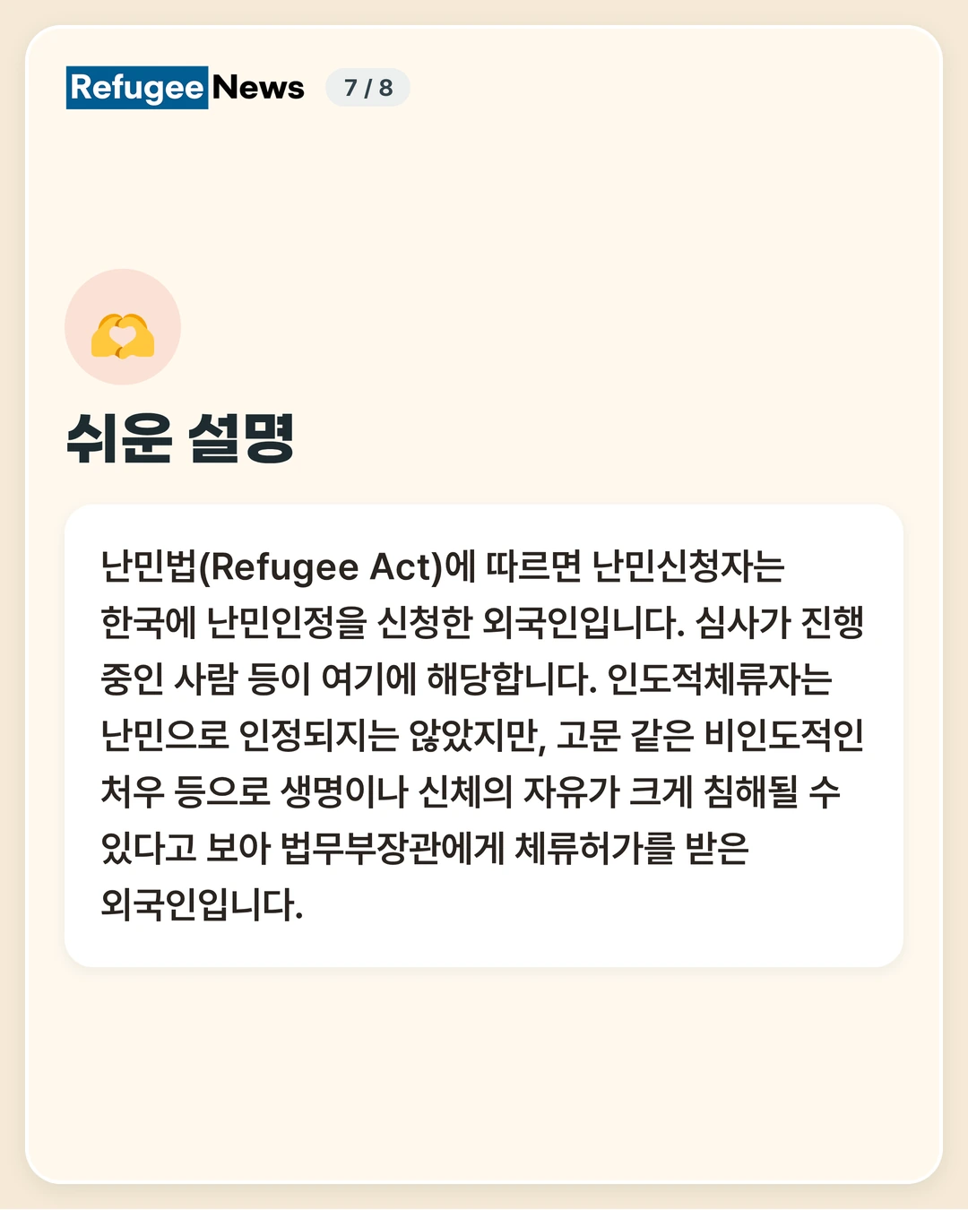 쉬운 설명 난민법(Refugee Act)에 따르면 난민신청자는 한국에 난민인정을 신청한 외국인입니다. 심사가 진행 중인 사람 등이 여기에 해당합니다. 인도적체류자는 난민으로 인정되지는 않았지만, 고문 같은 비인도적인 처우 등으로 생명이나 신체의 자유가 크게 침해될 수 있다고 보아 법무부장관에게 체류허가를 받은 외국인입니다.