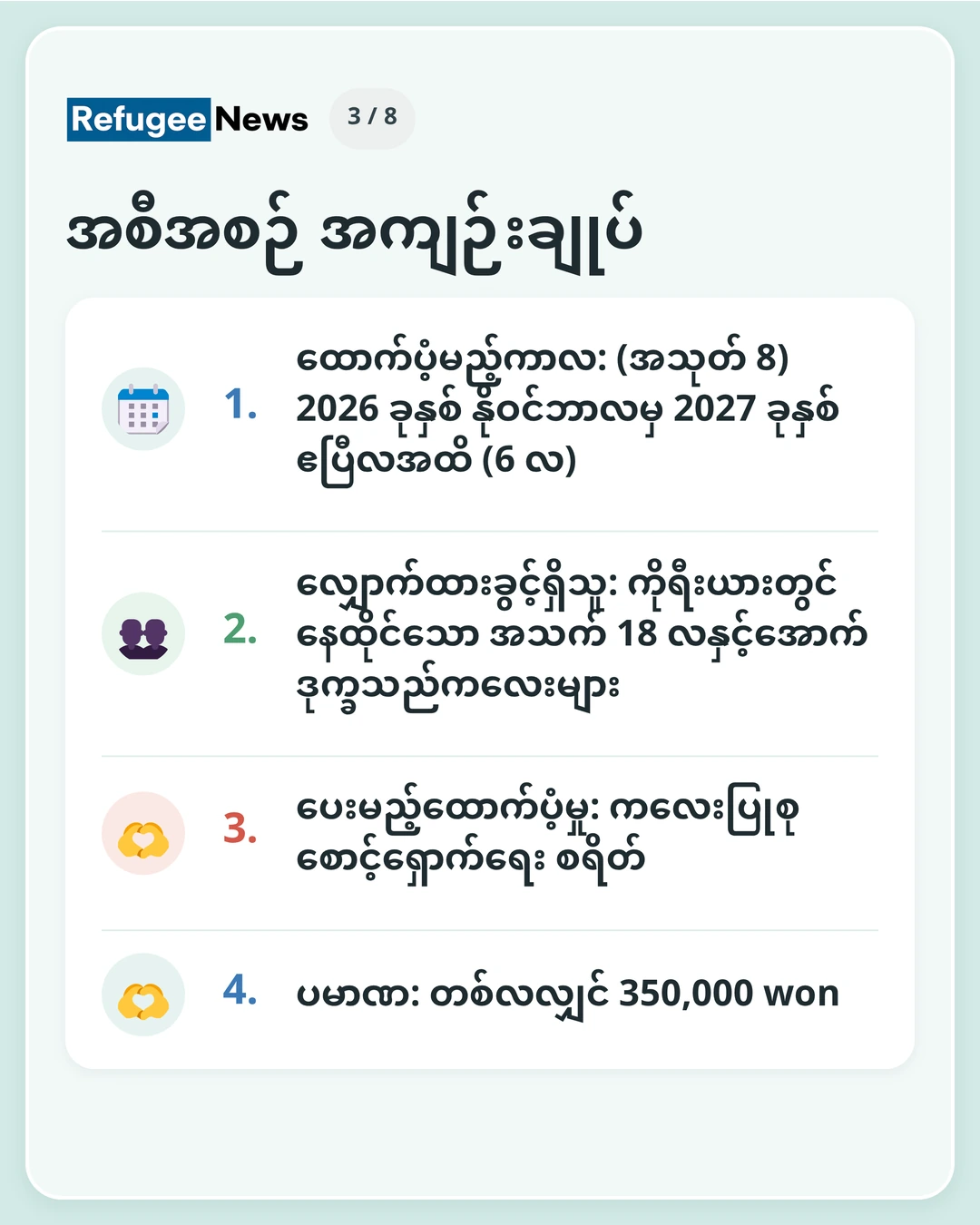 အစီအစဉ် အကျဉ်းချုပ် ထောက်ပံ့မည့်ကာလ: (အသုတ် 8) 2026 ခုနှစ် နိုဝင်ဘာလမှ 2027 ခုနှစ် ဧပြီလအထိ (6 လ) လျှောက်ထားခွင့်ရှိသူ: ကိုရီးယားတွင် နေထိုင်သော အသက် 18 လနှင့်အောက် ဒုက္ခသည်ကလေးများ ပေးမည့်ထောက်ပံ့မှု: ကလေးပြုစုစောင့်ရှောက်ရေး စရိတ် ပမာဏ: တစ်လလျှင် 350,000 won