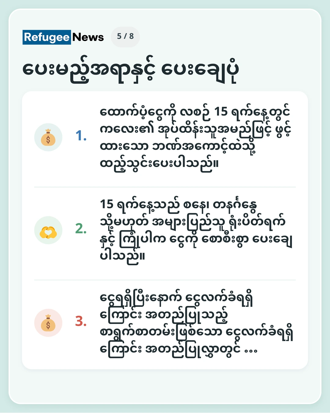 ပေးမည့်အရာနှင့် ပေးချေပုံ အုပ်ထိန်းသူအမည်ဖြင့် ဘဏ်အကောင့် လိုအပ်ပါသည်။ ဘဏ်အကောင့် ပြင်ဆင်ရန် အခက်အခဲရှိပါက MAP ထံ ကြိုတင်ဆက်သွယ်ပါရန် … ထောက်ပံ့ငွေကို လစဉ် 15 ရက်နေ့တွင် ကလေး၏ အုပ်ထိန်းသူအမည်ဖြင့် ဖွင့်ထားသော ဘဏ်အကောင့်ထဲသို့ ထည့်သွင်းပေးပါသည်။ 15 ရက်နေ့သည် စနေ၊ တနင်္ဂနွေ သို့မဟုတ် အများပြည်သူ ရုံးပိတ်ရက်နှင့် ကြုံပါက ငွေကို စောစီးစွာ ပေးချေပါသည်။ ငွေရရှိပြီးနောက် ငွေလက်ခံရရှိကြောင်း အတည်ပြုသည့် စာရွက်စာတမ်းဖြစ်သော ငွေလက်ခံရရှိကြောင်း အတည်ပြုလွှာတွင် …