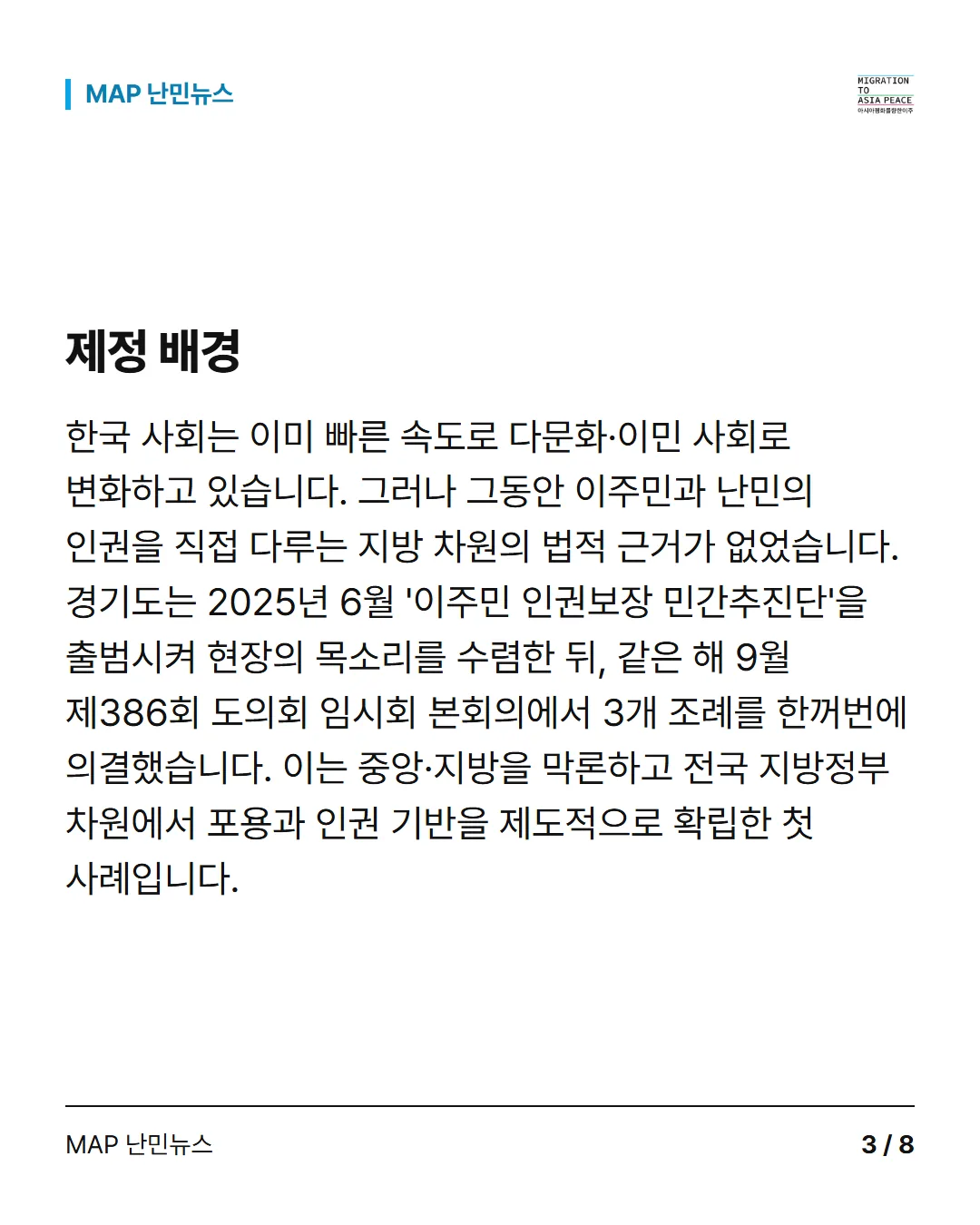 제정 배경 한국 사회는 이미 빠른 속도로 다문화·이민 사회로 변화하고 있습니다. 그러나 그동안 이주민과 난민의 인권을 직접 다루는 지방 차원의 법적 근거가 없었습니다. 경기도는 2025년 6월 '이주민 인권보장 민간추진단'을 출범시켜 현장의 목소리를 수렴한 뒤, 같은 해 9월 제386회 도의회 임시회 본회의에서 3개 조례를 한꺼번에 의결했습니다. 이는 중앙·지방을 막론하고 전국 지방정부 차원에서 포용과 인권 기반을 제도적으로 확립한 첫 사례입니다.